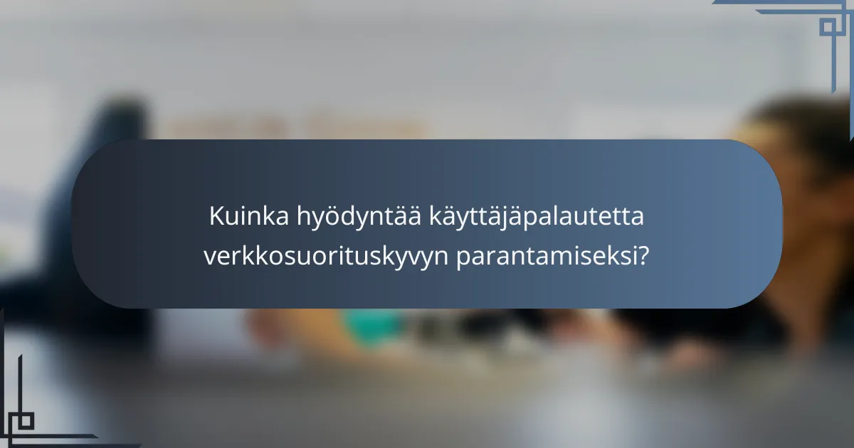Kuinka hyödyntää käyttäjäpalautetta verkkosuorituskyvyn parantamiseksi?