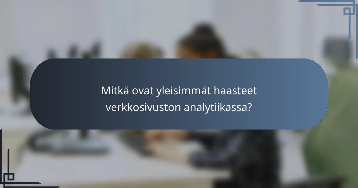 Mitkä ovat yleisimmät haasteet verkkosivuston analytiikassa?